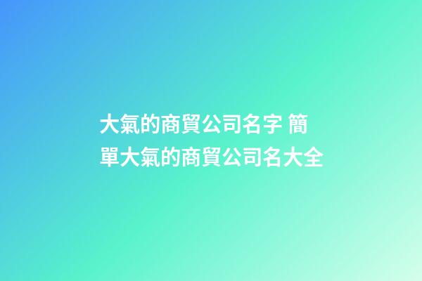 大氣的商貿公司名字 簡單大氣的商貿公司名大全-第1張-公司起名-玄機派